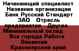 Начинающий специалист › Название организации ­ Банк Русский Стандарт, ЗАО › Отрасль предприятия ­ Другое › Минимальный оклад ­ 1 - Все города Работа » Вакансии   . Красноярский край,Железногорск г.